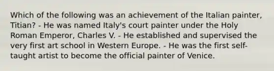 Which of the following was an achievement of the Italian painter, Titian? - He was named Italy's court painter under the Holy Roman Emperor, Charles V. - He established and supervised the very first art school in Western Europe. - He was the first self-taught artist to become the official painter of Venice.