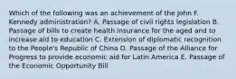 Which of the following was an achievement of the John F. Kennedy administration? A. Passage of civil rights legislation B. Passage of bills to create health insurance for the aged and to increase aid to education C. Extension of diplomatic recognition to the People's Republic of China D. Passage of the Alliance for Progress to provide economic aid for Latin America E. Passage of the Economic Opportunity Bill