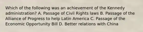 Which of the following was an achievement of the Kennedy administration? A. Passage of Civil Rights laws B. Passage of the Alliance of Progress to help Latin America C. Passage of the Economic Opportunity Bill D. Better relations with China