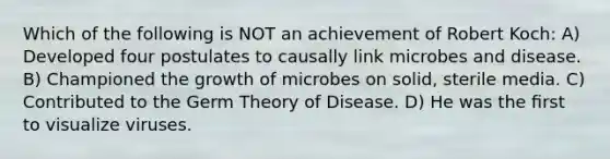 Which of the following is NOT an achievement of Robert Koch: A) Developed four postulates to causally link microbes and disease. B) Championed the growth of microbes on solid, sterile media. C) Contributed to the Germ Theory of Disease. D) He was the ﬁrst to visualize viruses.