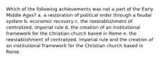 Which of the following achievements was not a part of the Early Middle Ages? a. a restoration of political order through a feudal system b. economic recovery c. the reestablishment of centralized, imperial rule d. the creation of an institutional framework for the Christian church based in Rome e. the reestablishment of centralized, imperial rule and the creation of an institutional framework for the Christian church based in Rome