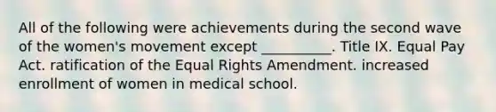 All of the following were achievements during the second wave of the women's movement except __________. Title IX. Equal Pay Act. ratification of the Equal Rights Amendment. increased enrollment of women in medical school.