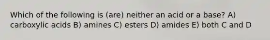 Which of the following is (are) neither an acid or a base? A) carboxylic acids B) amines C) esters D) amides E) both C and D