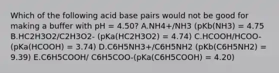 Which of the following acid base pairs would not be good for making a buffer with pH = 4.50? A.NH4+/NH3 (pKb(NH3) = 4.75 B.HC2H3O2/C2H3O2- (pKa(HC2H3O2) = 4.74) C.HCOOH/HCOO- (pKa(HCOOH) = 3.74) D.C6H5NH3+/C6H5NH2 (pKb(C6H5NH2) = 9.39) E.C6H5COOH/ C6H5COO-(pKa(C6H5COOH) = 4.20)