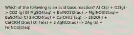 Which of the following is an acid base reaction? A) C(s) + O2(g) -> CO2 (g) B) MgSO4(aq) + Ba(NO3)2(aq)-> Mg(NO3)2(aq)+ BaSO4(s) C) 2HClO4(aq) + Ca(OH)2 (aq) -> 2H2O(l) + Ca(ClO4)2(aq) D) Fe(s) + 2 AgNO3(aq) -> 2Ag (s) + Fe(NO3)2(aq)