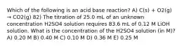 Which of the following is an acid base reaction? A) C(s) + O2(g) → CO2(g) 82) The titration of 25.0 mL of an unknown concentration H2SO4 solution requires 83.6 mL of 0.12 M LiOH solution. What is the concentration of the H2SO4 solution (in M)? A) 0.20 M B) 0.40 M C) 0.10 M D) 0.36 M E) 0.25 M