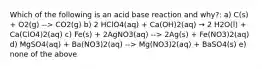 Which of the following is an acid base reaction and why?: a) C(s) + O2(g) --> CO2(g) b) 2 HClO4(aq) + Ca(OH)2(aq) → 2 H2O(l) + Ca(ClO4)2(aq) c) Fe(s) + 2AgNO3(aq) --> 2Ag(s) + Fe(NO3)2(aq) d) MgSO4(aq) + Ba(NO3)2(aq) --> Mg(NO3)2(aq) + BaSO4(s) e) none of the above