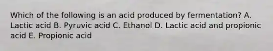 Which of the following is an acid produced by fermentation? A. Lactic acid B. Pyruvic acid C. Ethanol D. Lactic acid and propionic acid E. Propionic acid