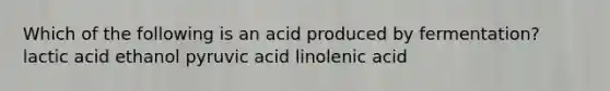 Which of the following is an acid produced by fermentation? lactic acid ethanol pyruvic acid linolenic acid