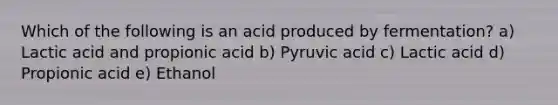 Which of the following is an acid produced by fermentation? a) Lactic acid and propionic acid b) Pyruvic acid c) Lactic acid d) Propionic acid e) Ethanol