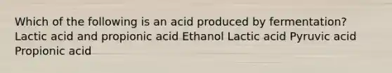 Which of the following is an acid produced by fermentation? Lactic acid and propionic acid Ethanol Lactic acid Pyruvic acid Propionic acid