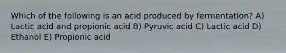 Which of the following is an acid produced by fermentation? A) Lactic acid and propionic acid B) Pyruvic acid C) Lactic acid D) Ethanol E) Propionic acid