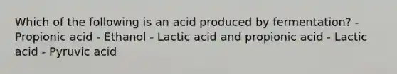 Which of the following is an acid produced by fermentation? - Propionic acid - Ethanol - Lactic acid and propionic acid - Lactic acid - Pyruvic acid