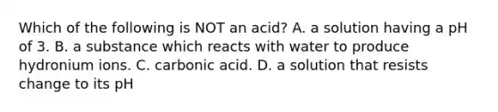 Which of the following is NOT an acid? A. a solution having a pH of 3. B. a substance which reacts with water to produce hydronium ions. C. carbonic acid. D. a solution that resists change to its pH