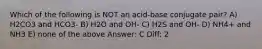 Which of the following is NOT an acid-base conjugate pair? A) H2CO3 and HCO3- B) H2O and OH- C) H2S and OH- D) NH4+ and NH3 E) none of the above Answer: C Diff: 2