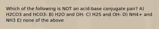 Which of the following is NOT an acid-base conjugate pair? A) H2CO3 and HCO3- B) H2O and OH- C) H2S and OH- D) NH4+ and NH3 E) none of the above