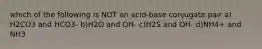 which of the following is NOT an acid-base conjugate pair a) H2CO3 and HCO3- b)H2O and OH- c)H2S and OH- d)NH4+ and NH3