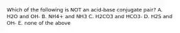 Which of the following is NOT an acid-base conjugate pair? A. H2O and OH- B. NH4+ and NH3 C. H2CO3 and HCO3- D. H2S and OH- E. none of the above