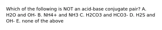 Which of the following is NOT an acid-base conjugate pair? A. H2O and OH- B. NH4+ and NH3 C. H2CO3 and HCO3- D. H2S and OH- E. none of the above