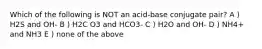 Which of the following is NOT an acid-base conjugate pair? A ) H2S and OH- B ) H2C O3 and HCO3- C ) H2O and OH- D ) NH4+ and NH3 E ) none of the above