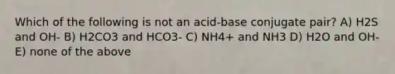 Which of the following is not an acid-base conjugate pair? A) H2S and OH- B) H2CO3 and HCO3- C) NH4+ and NH3 D) H2O and OH- E) none of the above