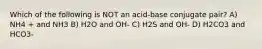 Which of the following is NOT an acid-base conjugate pair? A) NH4 + and NH3 B) H2O and OH- C) H2S and OH- D) H2CO3 and HCO3-