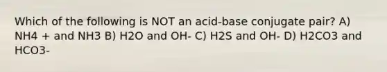 Which of the following is NOT an acid-base conjugate pair? A) NH4 + and NH3 B) H2O and OH- C) H2S and OH- D) H2CO3 and HCO3-