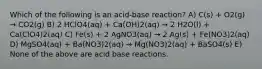 Which of the following is an acid-base reaction? A) C(s) + O2(g) → CO2(g) B) 2 HClO4(aq) + Ca(OH)2(aq) → 2 H2O(l) + Ca(ClO4)2(aq) C) Fe(s) + 2 AgNO3(aq) → 2 Ag(s) + Fe(NO3)2(aq) D) MgSO4(aq) + Ba(NO3)2(aq) → Mg(NO3)2(aq) + BaSO4(s) E) None of the above are acid base reactions.