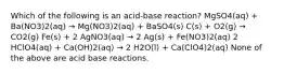 Which of the following is an acid-base reaction? MgSO4(aq) + Ba(NO3)2(aq) → Mg(NO3)2(aq) + BaSO4(s) C(s) + O2(g) → CO2(g) Fe(s) + 2 AgNO3(aq) → 2 Ag(s) + Fe(NO3)2(aq) 2 HClO4(aq) + Ca(OH)2(aq) → 2 H2O(l) + Ca(ClO4)2(aq) None of the above are acid base reactions.