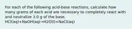 For each of the following acid-base reactions, calculate how many grams of each acid are necessary to completely react with and neutralize 3.0 g of the base. HCl(aq)+NaOH(aq)→H2O(l)+NaCl(aq)