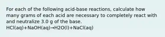 For each of the following acid-base reactions, calculate how many grams of each acid are necessary to completely react with and neutralize 3.0 g of the base. HCl(aq)+NaOH(aq)→H2O(l)+NaCl(aq)