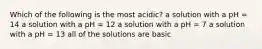 Which of the following is the most acidic? a solution with a pH = 14 a solution with a pH = 12 a solution with a pH = 7 a solution with a pH = 13 all of the solutions are basic