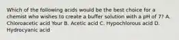 Which of the following acids would be the best choice for a chemist who wishes to create a buffer solution with a pH of 7? A. Chloroacetic acid Your B. Acetic acid C. Hypochlorous acid D. Hydrocyanic acid