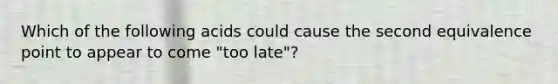 Which of the following acids could cause the second equivalence point to appear to come "too late"?