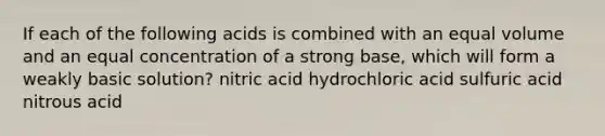 If each of the following acids is combined with an equal volume and an equal concentration of a strong base, which will form a weakly basic solution? nitric acid hydrochloric acid sulfuric acid nitrous acid