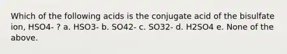 Which of the following acids is the conjugate acid of the bisulfate ion, HSO4- ? a. HSO3- b. SO42- c. SO32- d. H2SO4 e. None of the above.