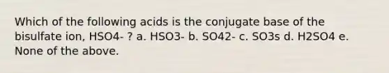 Which of the following acids is the conjugate base of the bisulfate ion, HSO4- ? a. HSO3- b. SO42- c. SO3s d. H2SO4 e. None of the above.