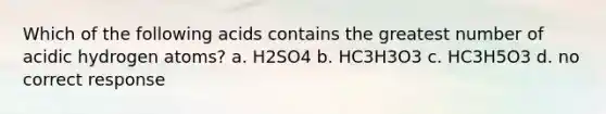 Which of the following acids contains the greatest number of acidic hydrogen atoms? a. H2SO4 b. HC3H3O3 c. HC3H5O3 d. no correct response