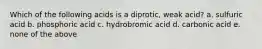 Which of the following acids is a diprotic, weak acid? a. sulfuric acid b. phosphoric acid c. hydrobromic acid d. carbonic acid e. none of the above