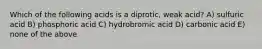 Which of the following acids is a diprotic, weak acid? A) sulfuric acid B) phosphoric acid C) hydrobromic acid D) carbonic acid E) none of the above