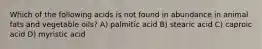 Which of the following acids is not found in abundance in animal fats and vegetable oils? A) palmitic acid B) stearic acid C) caproic acid D) myristic acid