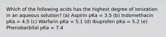 Which of the following acids has the highest degree of ionization in an aqueous solution? (a) Aspirin pKa = 3.5 (b) Indomethacin pKa = 4.5 (c) Warfarin pKa = 5.1 (d) Ibuprofen pKa = 5.2 (e) Phenobarbital pKa = 7.4