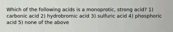 Which of the following acids is a monoprotic, strong acid? 1) carbonic acid 2) hydrobromic acid 3) sulfuric acid 4) phosphoric acid 5) none of the above