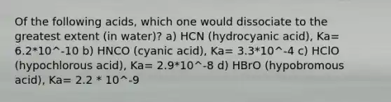 Of the following acids, which one would dissociate to the greatest extent (in water)? a) HCN (hydrocyanic acid), Ka= 6.2*10^-10 b) HNCO (cyanic acid), Ka= 3.3*10^-4 c) HClO (hypochlorous acid), Ka= 2.9*10^-8 d) HBrO (hypobromous acid), Ka= 2.2 * 10^-9