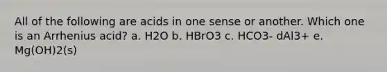 All of the following are acids in one sense or another. Which one is an Arrhenius acid? a. H2O b. HBrO3 c. HCO3- dAl3+ e. Mg(OH)2(s)