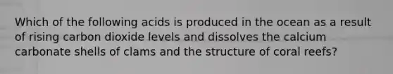 Which of the following acids is produced in the ocean as a result of rising carbon dioxide levels and dissolves the calcium carbonate shells of clams and the structure of coral reefs?