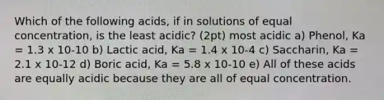 Which of the following acids, if in solutions of equal concentration, is the least acidic? (2pt) most acidic a) Phenol, Ka = 1.3 x 10-10 b) Lactic acid, Ka = 1.4 x 10-4 c) Saccharin, Ka = 2.1 x 10-12 d) Boric acid, Ka = 5.8 x 10-10 e) All of these acids are equally acidic because they are all of equal concentration.