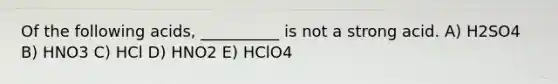 Of the following acids, __________ is not a strong acid. A) H2SO4 B) HNO3 C) HCl D) HNO2 E) HClO4