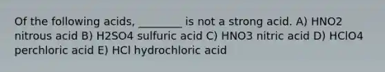 Of the following acids, ________ is not a strong acid. A) HNO2 nitrous acid B) H2SO4 sulfuric acid C) HNO3 nitric acid D) HClO4 perchloric acid E) HCl hydrochloric acid