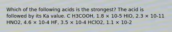 Which of the following acids is the strongest? The acid is followed by its Ka value. C H3COOH, 1.8 × 10-5 HIO, 2.3 × 10-11 HNO2, 4.6 × 10-4 HF, 3.5 × 10-4 HClO2, 1.1 × 10-2